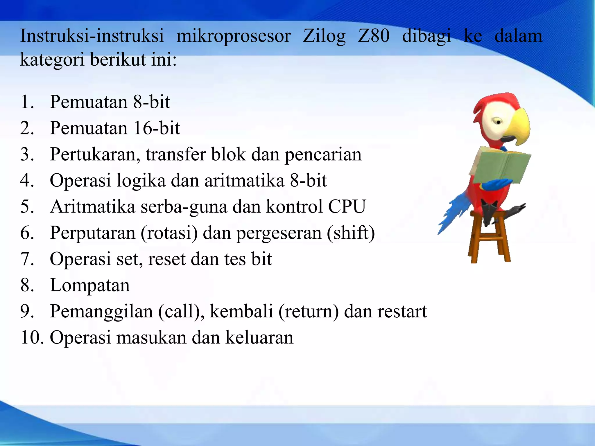 Instruksi-instruksi mikroprosesor Zilog Z80 dibagi ke dalam
kategori berikut ini:
1. Pemuatan 8-bit
2. Pemuatan 16-bit
3. Pertukaran, transfer blok dan pencarian
4. Operasi logika dan aritmatika 8-bit
5. Aritmatika serba-guna dan kontrol CPU
6. Perputaran (rotasi) dan pergeseran (shift)
7. Operasi set, reset dan tes bit
8. Lompatan
9. Pemanggilan (call), kembali (return) dan restart
10. Operasi masukan dan keluaran
 