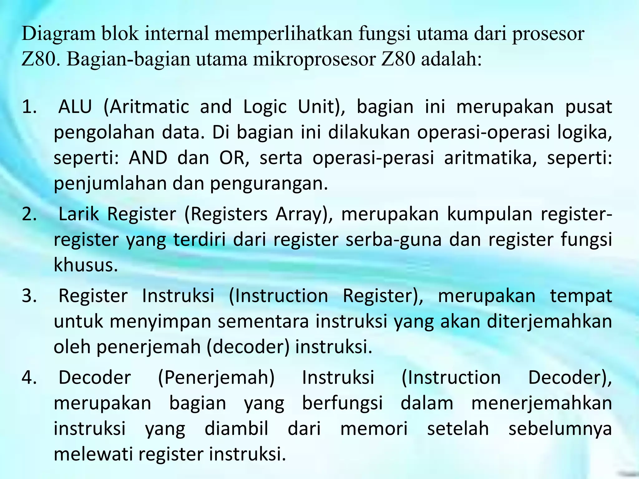 Diagram blok internal memperlihatkan fungsi utama dari prosesor
Z80. Bagian-bagian utama mikroprosesor Z80 adalah:
1. ALU (Aritmatic and Logic Unit), bagian ini merupakan pusat
pengolahan data. Di bagian ini dilakukan operasi-operasi logika,
seperti: AND dan OR, serta operasi-perasi aritmatika, seperti:
penjumlahan dan pengurangan.
2. Larik Register (Registers Array), merupakan kumpulan register-
register yang terdiri dari register serba-guna dan register fungsi
khusus.
3. Register Instruksi (Instruction Register), merupakan tempat
untuk menyimpan sementara instruksi yang akan diterjemahkan
oleh penerjemah (decoder) instruksi.
4. Decoder (Penerjemah) Instruksi (Instruction Decoder),
merupakan bagian yang berfungsi dalam menerjemahkan
instruksi yang diambil dari memori setelah sebelumnya
melewati register instruksi.
 