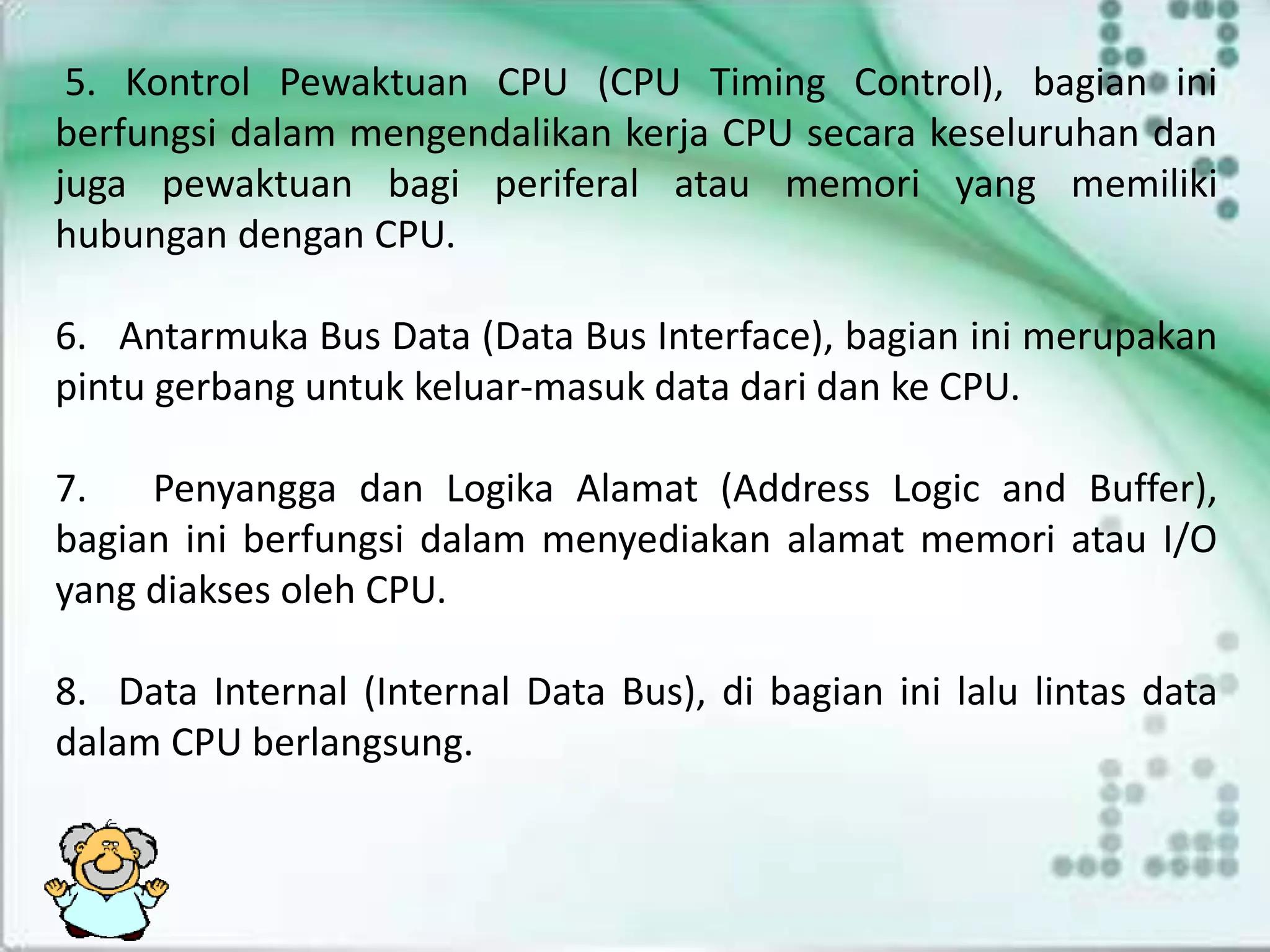 5. Kontrol Pewaktuan CPU (CPU Timing Control), bagian ini
berfungsi dalam mengendalikan kerja CPU secara keseluruhan dan
juga pewaktuan bagi periferal atau memori yang memiliki
hubungan dengan CPU.
6. Antarmuka Bus Data (Data Bus Interface), bagian ini merupakan
pintu gerbang untuk keluar-masuk data dari dan ke CPU.
7. Penyangga dan Logika Alamat (Address Logic and Buffer),
bagian ini berfungsi dalam menyediakan alamat memori atau I/O
yang diakses oleh CPU.
8. Data Internal (Internal Data Bus), di bagian ini lalu lintas data
dalam CPU berlangsung.
 