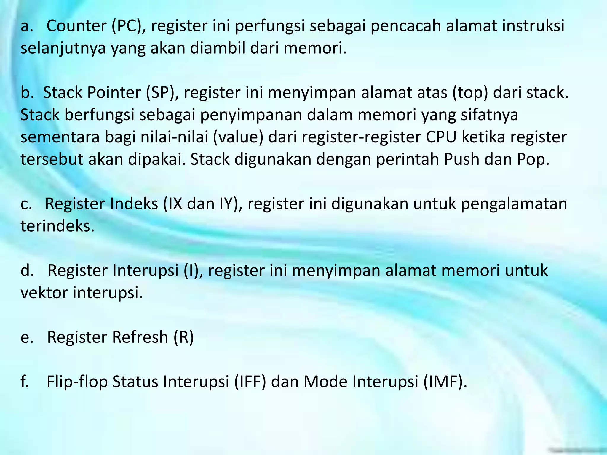 a. Counter (PC), register ini perfungsi sebagai pencacah alamat instruksi
selanjutnya yang akan diambil dari memori.
b. Stack Pointer (SP), register ini menyimpan alamat atas (top) dari stack.
Stack berfungsi sebagai penyimpanan dalam memori yang sifatnya
sementara bagi nilai-nilai (value) dari register-register CPU ketika register
tersebut akan dipakai. Stack digunakan dengan perintah Push dan Pop.
c. Register Indeks (IX dan IY), register ini digunakan untuk pengalamatan
terindeks.
d. Register Interupsi (I), register ini menyimpan alamat memori untuk
vektor interupsi.
e. Register Refresh (R)
f. Flip-flop Status Interupsi (IFF) dan Mode Interupsi (IMF).
 