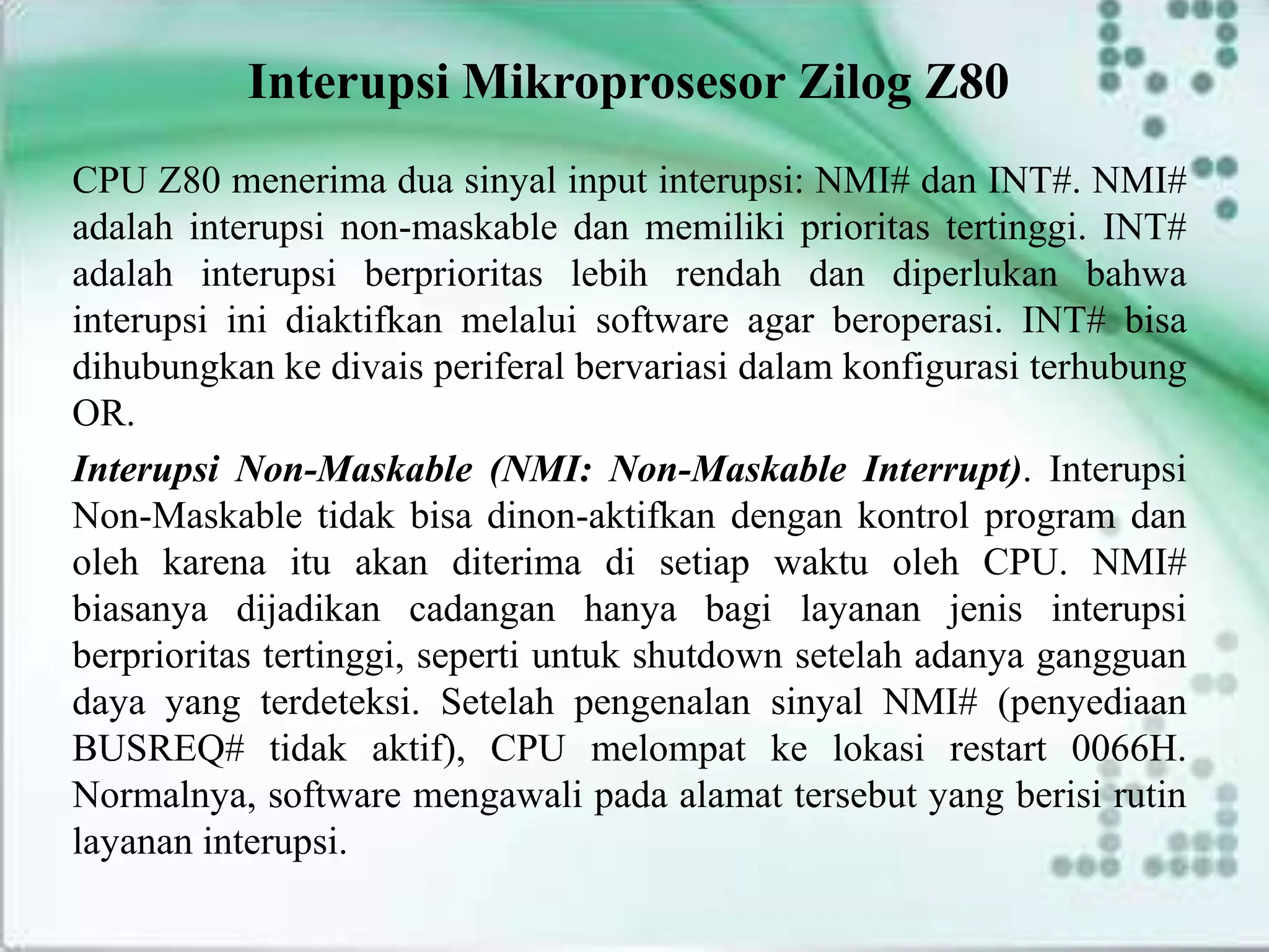 Interupsi Mikroprosesor Zilog Z80
CPU Z80 menerima dua sinyal input interupsi: NMI# dan INT#. NMI#
adalah interupsi non-maskable dan memiliki prioritas tertinggi. INT#
adalah interupsi berprioritas lebih rendah dan diperlukan bahwa
interupsi ini diaktifkan melalui software agar beroperasi. INT# bisa
dihubungkan ke divais periferal bervariasi dalam konfigurasi terhubung
OR.
Interupsi Non-Maskable (NMI: Non-Maskable Interrupt). Interupsi
Non-Maskable tidak bisa dinon-aktifkan dengan kontrol program dan
oleh karena itu akan diterima di setiap waktu oleh CPU. NMI#
biasanya dijadikan cadangan hanya bagi layanan jenis interupsi
berprioritas tertinggi, seperti untuk shutdown setelah adanya gangguan
daya yang terdeteksi. Setelah pengenalan sinyal NMI# (penyediaan
BUSREQ# tidak aktif), CPU melompat ke lokasi restart 0066H.
Normalnya, software mengawali pada alamat tersebut yang berisi rutin
layanan interupsi.
 