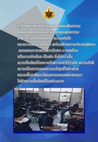 3.ซื่อสัตย์ หมายถึง แง่มุมหนึ่งของศีลธรรม
แสดงถึงคุณลักษณะทางบวกและคุณธรรม
อาทิ ความซื่อสัตย์สุจริต ความจริงใจ
และความตรงไปตรงมา พร้อมด้วยความประพฤติตรง
ตลอดจนการงดเว้นการโกหก การคดโกง
หรือการลักขโมย เป็นต้น ยิ่งไปกว่านั้น
ความซื่อสัตย์ยังหมายถึงความน่าไว้วางใจ ความภักดี
ความเป็นธรรมและความบริสุทธิ์ใจอีกด้วย
หลายเชื้อชาติและวัฒนธรรมของแต่ละศาสนา
ให้ค่าความซื่อสัตย์เป็นอย่างมาก
 