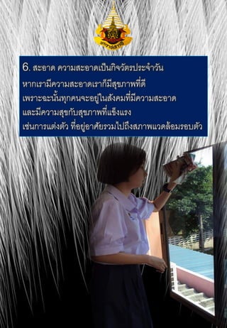6. สะอาด ความสะอาดเป็นกิจวัตรประจาวัน
หากเรามีความสะอาดเราก็มีสุขภาพที่ดี
เพราะฉะนั้นทุกคนจะอยู่ในสังคมที่มีความสะอาด
และมีความสุขกับสุขภาพที่แข็งแรง
เช่นการแต่งตัว ที่อยู่อาศัยรวมไปถึงสภาพแวดล้อมรอบตัว
 
