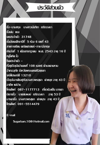 ชื่อ-นามสกุล นางสาวนันทิยา เจริญวงษา
ชื่อเล่น แบม
เลขประจาตัว 31748
ชั้นมัธยมศึกษาปีที่ 5 ห้อง 6 เลขที่ 43
สายการเรียน คณิตศาสตร์-ภาษาอังกฤษ
เกิดวันที่ 1 เดือนกรกฎาคม พ.ศ. 2543 อายุ 16 ปี
หมู่โลหิต โอ
โรคประจาตัว –
ที่อยู่ปัจจุบันบ้านเลขที่ 108 ซอย6 ตาบลคานหาม
อาเภออุทัย จังหวัดพระนครศรีอยุธยา
รหัสไปรษณียื 13210
ปัจจุบันอาศัยอยู่กับนางสาวพรสุดา ต่ายบุย อายุ 43 ปี
อาชีพ แม่บ้าน
โทรศัพท์ 087-1177713 เกี่ยวข้องเป็น มารดา
บิดารชื่อ นายสมพงษ์ เจริญวงษา อายุ 53 ปี
มารดาชื่อ นางสาวพรสุดา ต่ายบุญ อายุ 43 ปี
โทรศัพท์ 091-5514479
E-mail
Sugarbam.108@hotmail.com
 