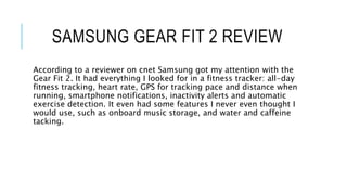 SAMSUNG GEAR FIT 2 REVIEW
According to a reviewer on cnet Samsung got my attention with the
Gear Fit 2. It had everything I looked for in a fitness tracker: all-day
fitness tracking, heart rate, GPS for tracking pace and distance when
running, smartphone notifications, inactivity alerts and automatic
exercise detection. It even had some features I never even thought I
would use, such as onboard music storage, and water and caffeine
tacking.
 