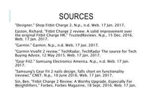 SOURCES
"Designer." Shop Fitbit Charge 2. N.p., n.d. Web. 17 Jan. 2017.
Easton, Richard. "Fitbit Charge 2 review: A solid improvement over
the original Fitbit Charge HR." TrustedReviews. N.p., 15 Dec. 2016.
Web. 17 Jan. 2017.
"Garmin." Garmin. N.p., n.d. Web. 17 Jan. 2017.
"Garmin Vivofit 2 review." TechRadar. TechRadar The source for Tech
Buying Advice, 12 May 2015. Web. 17 Jan. 2017.
"Gear Fit2." Samsung Electronics America. N.p., n.d. Web. 17 Jan.
2017.
"Samsung's Gear Fit 2 nails design, falls short on functionality
(review)." CNET. N.p., 10 June 2016. Web. 17 Jan. 2017.
Sin, Ben. "Fitbit Charge 2 Review: A Worthy Upgrade, Especially For
Weightlifters." Forbes. Forbes Magazine, 18 Sept. 2016. Web. 17 Jan.
 