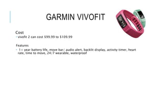 GARMIN VIVOFIT 2
Cost
 vivofit 2 can cost $99.99 to $109.99
Features
 1+ year battery life, move bar/ audio alert, backlit display, activity timer, heart
rate, time to move, 24/7 wearable, waterproof
 
