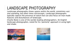 LANDSCAPE PHOTOGRAPHY
Landscape photography shows spaces within the world, sometimes vast
and unending, but other times microscopic. Landscape photographs
typically capture the presence of nature but can also focus on man made
features and disturbances of landscape.
Charlie Waite is one of the worlds leading photographers. An English
landscape photographer, noted for his ’painterly’ approach in using light
and shade.
 