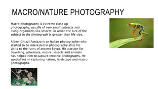 MACRO/NATURE PHOTOGRAPHY
Macro photography is extreme close up
photography, usually of very small subjects and
living organisms like insects, in which the size of the
subject in the photograph is greater than life size.
Albert Ghizzi Panizza is an Italian photographer who
started to be interested in photography after his
visits to the ruins of ancient Egypt. His passion for
travelling, adventure, nature, insects and animals
has helped him to capture creative photographs. He
specializes in capturing nature, landscape and macro
photographs.
 