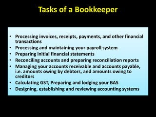 Tasks of a Bookkeeper
• Processing invoices, receipts, payments, and other financial
transactions
• Processing and maintaining your payroll system
• Preparing initial financial statements
• Reconciling accounts and preparing reconciliation reports
• Managing your accounts receivable and accounts payable,
i.e. amounts owing by debtors, and amounts owing to
creditors
• Calculating GST, Preparing and lodging your BAS
• Designing, establishing and reviewing accounting systems