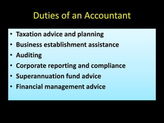Duties of an Accountant
• Taxation advice and planning
• Business establishment assistance
• Auditing
• Corporate reporting and compliance
• Superannuation fund advice
• Financial management advice
