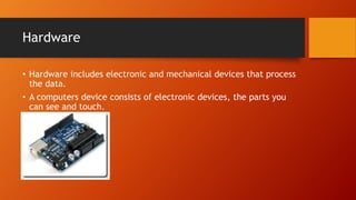 Hardware
• Hardware includes electronic and mechanical devices that process
the data.
• A computers device consists of electronic devices, the parts you
can see and touch.
 