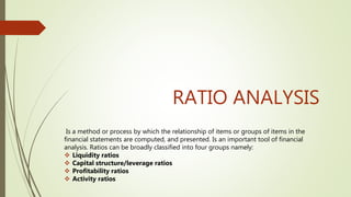 RATIO ANALYSIS
Is a method or process by which the relationship of items or groups of items in the
financial statements are computed, and presented. Is an important tool of financial
analysis. Ratios can be broadly classified into four groups namely:
 Liquidity ratios
 Capital structure/leverage ratios
 Profitability ratios
 Activity ratios
 