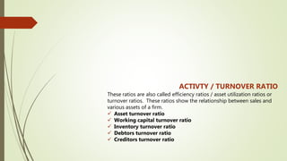 ACTIVTY / TURNOVER RATIO
These ratios are also called efficiency ratios / asset utilization ratios or
turnover ratios. These ratios show the relationship between sales and
various assets of a firm.
 Asset turnover ratio
 Working capital turnover ratio
 Inventory turnover ratio
 Debtors turnover ratio
 Creditors turnover ratio
 