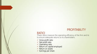 PROFITABILITY
RATIO
These ratios measure the operating efficiency of the firm and its
to ensure adequate returns to its shareholders.
 Gross profit ratio
 Net profit ratio
 Operating ratio
 Return on capital employed
 Return on assets
 Earnings per share
 