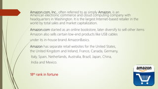 Amazon.com, Inc., often referred to as simply Amazon, is an
American electronic commerce and cloud computing company with
headquarters in Washington. It is the largest Internet-based retailer in the
world by total sales and market capitalization.
Amazon.com started as an online bookstore, later diversify to sell other items
Amazon also sells certain low-end products like USB cables
under its in-house brand AmazonBasics.
Amazon has separate retail websites for the United States,
the United Kingdom and Ireland, France, Canada, Germany,
Italy, Spain, Netherlands, Australia, Brazil, Japan, China,
India and Mexico.
18th rank in fortune
 