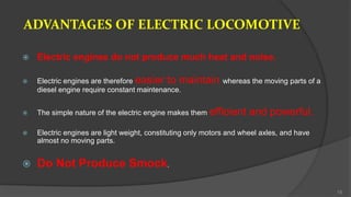ADVANTAGES OF ELECTRIC LOCOMOTIVE
 Electric engines do not produce much heat and noise.
 Electric engines are therefore easier to maintain whereas the moving parts of a
diesel engine require constant maintenance.
 The simple nature of the electric engine makes them efficient and powerful.
 Electric engines are light weight, constituting only motors and wheel axles, and have
almost no moving parts.
 Do Not Produce Smock.
15
 