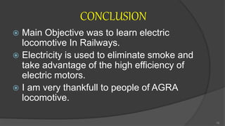 CONCLUSION
 Main Objective was to learn electric
locomotive In Railways.
 Electricity is used to eliminate smoke and
take advantage of the high efficiency of
electric motors.
 I am very thankfull to people of AGRA
locomotive.
16
 