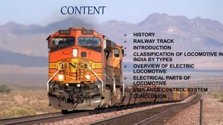 CONTENT
 HISTORY
 RAILWAY TRACK
 INTRODUCTION
 CLASSIFICATION OF LOCOMOTIVE IN
INDIA BY TYPES
 OVERVIEW OF ELECTRIC
LOCOMOTIVE
 ELECTRICAL PARTS OF
LOCOMOTIVE
 VIGILANCE CONTROL SYSTEM
 CONCLUSION
2
 