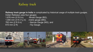 Railway track
Railway track gauge in India is complicated by historical usage of multiple track guages.
Indian Railways uses four gauges:
1,676 mm (5 ft 6 in) -Broad Gauge (BG),
1,000 mm (3 ft 3 3⁄8 in) -metre gauge (MG),
762 mm (2 ft 6 in) - Narrow Gauge (NG), and
610 mm (2 ft) -Toy Gauge.
4
 