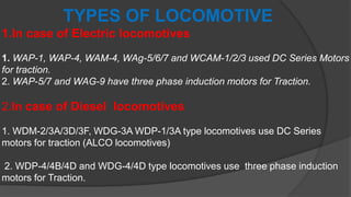 TYPES OF LOCOMOTIVE
1.In case of Electric locomotives
1. WAP-1, WAP-4, WAM-4, WAg-5/6/7 and WCAM-1/2/3 used DC Series Motors
for traction.
2. WAP-5/7 and WAG-9 have three phase induction motors for Traction.
2.In case of Diesel locomotives
1. WDM-2/3A/3D/3F, WDG-3A WDP-1/3A type locomotives use DC Series
motors for traction (ALCO locomotives)
2. WDP-4/4B/4D and WDG-4/4D type locomotives use three phase induction
motors for Traction.
 