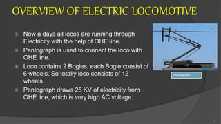 OVERVIEW OF ELECTRIC LOCOMOTIVE
 Now a days all locos are running through
Electricity with the help of OHE line.
 Pantograph is used to connect the loco with
OHE line.
 Loco contains 2 Bogies, each Bogie consist of
6 wheels. So totally loco consists of 12
wheels.
 Pantograph draws 25 KV of electricity from
OHE line, which is very high AC voltage.
8
Pantograph
 