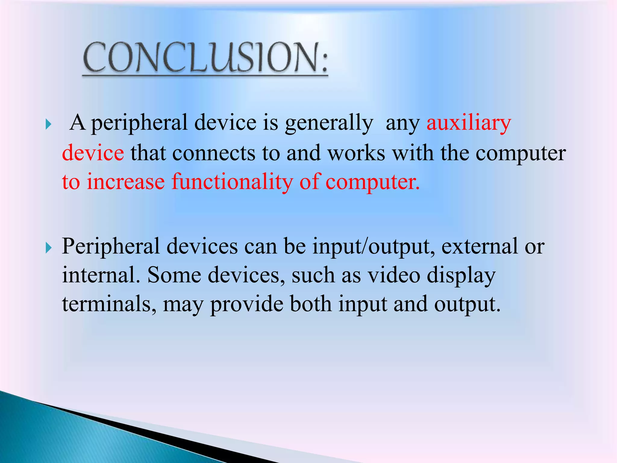  A peripheral device is generally any auxiliary
device that connects to and works with the computer
to increase functionality of computer.
 Peripheral devices can be input/output, external or
internal. Some devices, such as video display
terminals, may provide both input and output.
 