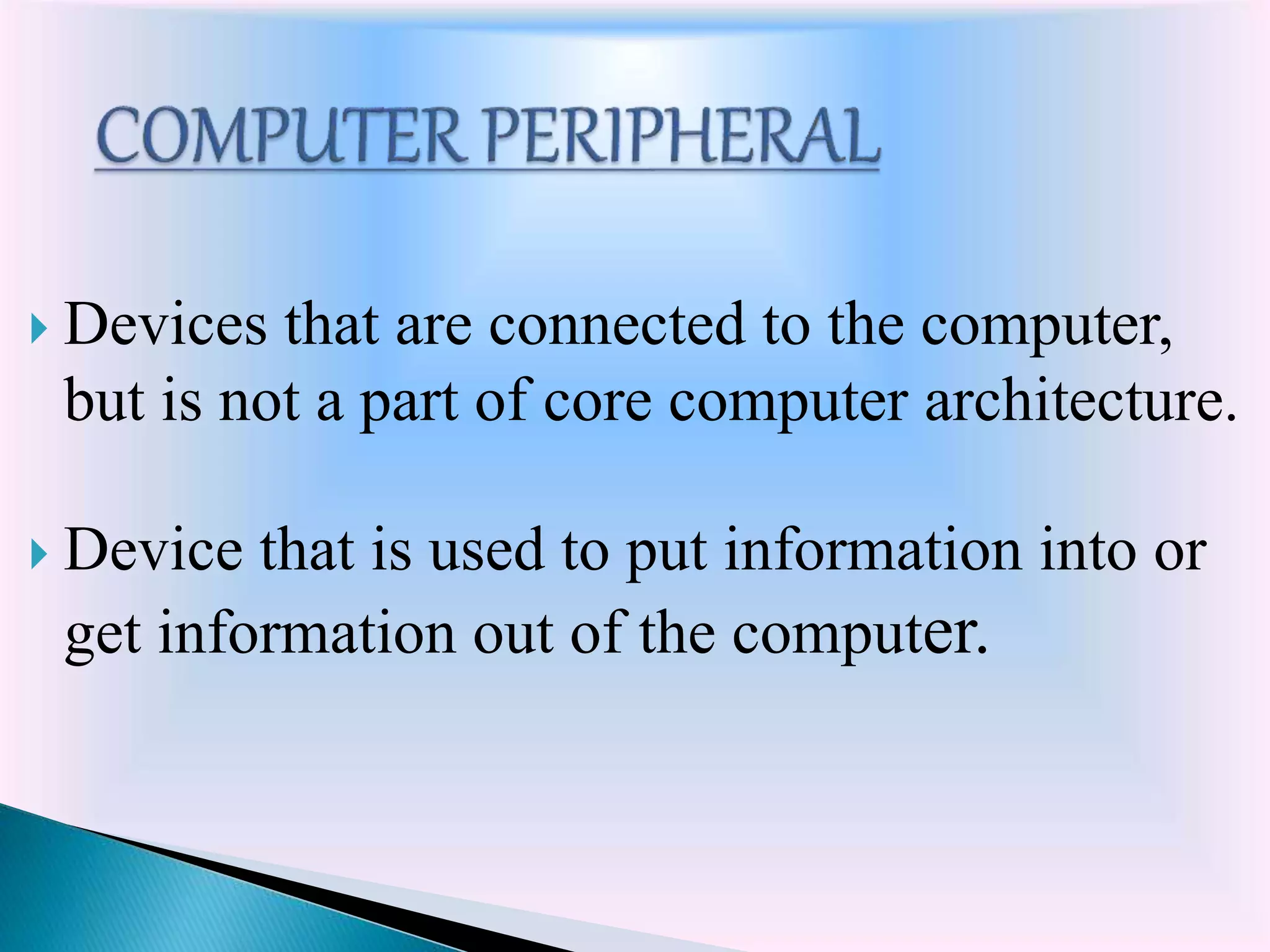  Devices that are connected to the computer,
but is not a part of core computer architecture.
 Device that is used to put information into or
get information out of the computer.
 
