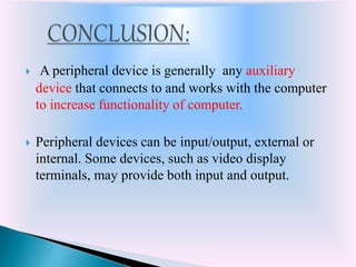  A peripheral device is generally any auxiliary
device that connects to and works with the computer
to increase functionality of computer.
 Peripheral devices can be input/output, external or
internal. Some devices, such as video display
terminals, may provide both input and output.
 