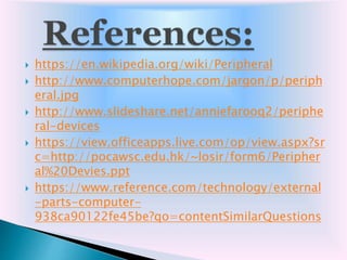  https://en.wikipedia.org/wiki/Peripheral
 http://www.computerhope.com/jargon/p/periph
eral.jpg
 http://www.slideshare.net/anniefarooq2/periphe
ral-devices
 https://view.officeapps.live.com/op/view.aspx?sr
c=http://pocawsc.edu.hk/~losir/form6/Peripher
al%20Devies.ppt
 https://www.reference.com/technology/external
-parts-computer-
938ca90122fe45be?qo=contentSimilarQuestions
 