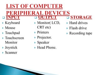  INPUT
 Keyboard
 Mouse
 Touchpad
 Touchscreen
Monitor
 Joystick
 Scanner
 OUTPUT
 Monitor( LCD,
CRT etc)
 Printers
 Projector.
 Speaker
 Head Phone.
 STORAGE
 Hard drives
 Flash drive
 Recording tape
 