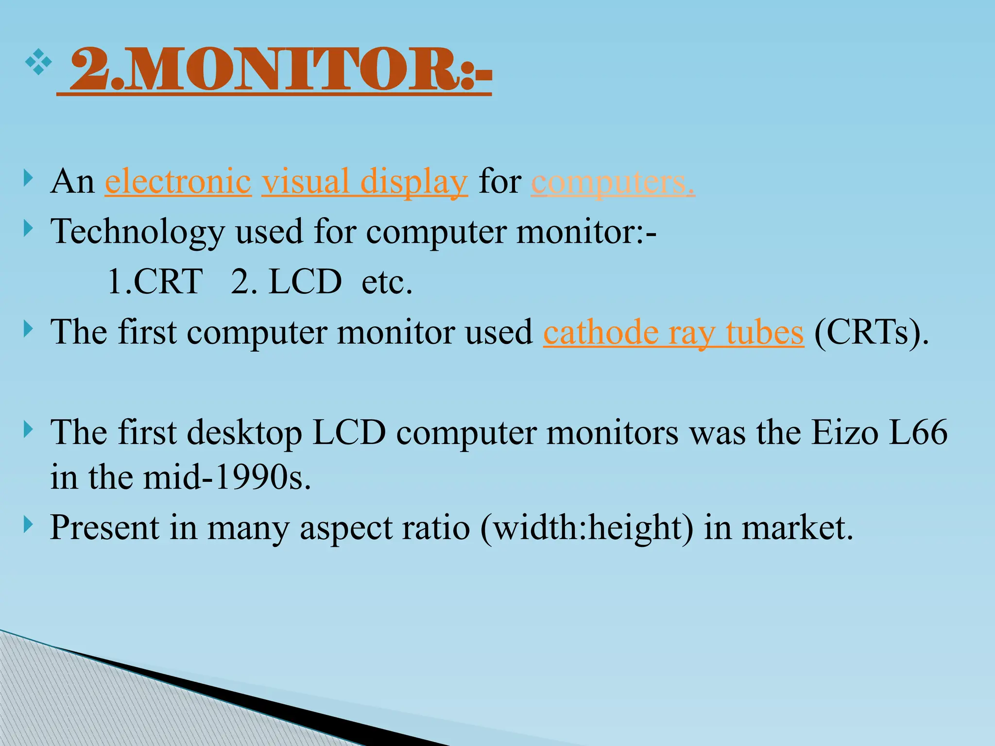  2.MONITOR:-
 An electronic visual display for computers.
 Technology used for computer monitor:-
1.CRT 2. LCD etc.
 The first computer monitor used cathode ray tubes (CRTs).
 The first desktop LCD computer monitors was the Eizo L66
in the mid-1990s.
 Present in many aspect ratio (width:height) in market.
 