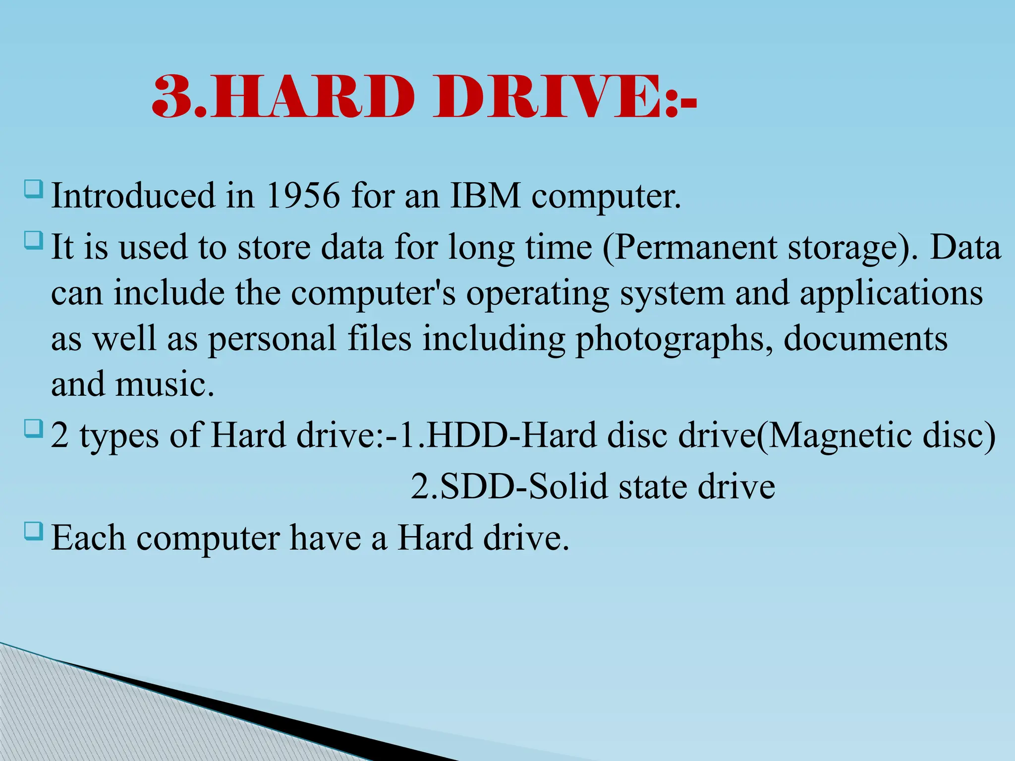  Introduced in 1956 for an IBM computer.
 It is used to store data for long time (Permanent storage). Data
can include the computer's operating system and applications
as well as personal files including photographs, documents
and music.
 2 types of Hard drive:-1.HDD-Hard disc drive(Magnetic disc)
2.SDD-Solid state drive
 Each computer have a Hard drive.
3.HARD DRIVE:-
 