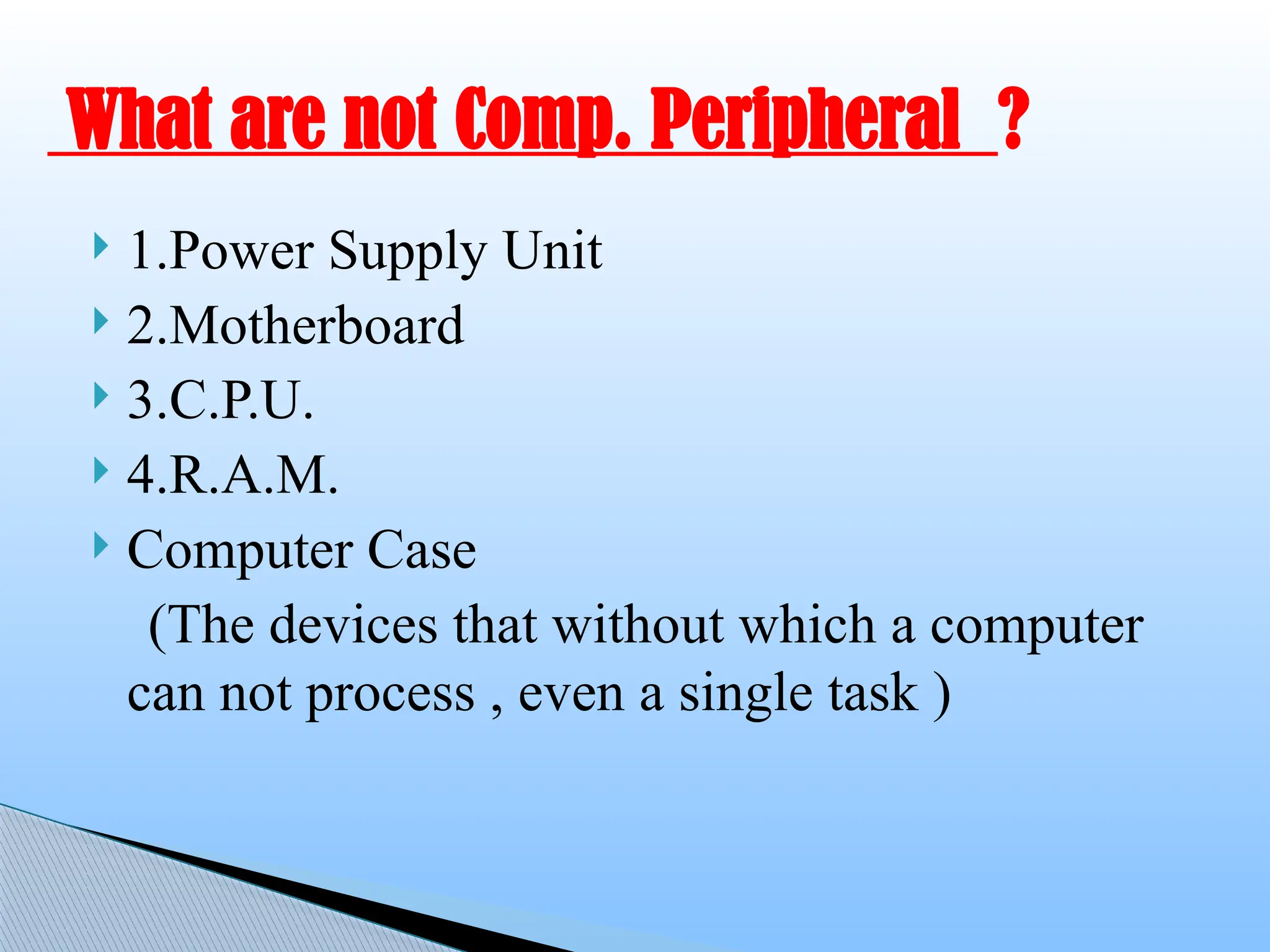  1.Power Supply Unit
 2.Motherboard
 3.C.P.U.
 4.R.A.M.
 Computer Case
(The devices that without which a computer
can not process , even a single task )
What are not Comp. Peripheral ?
 