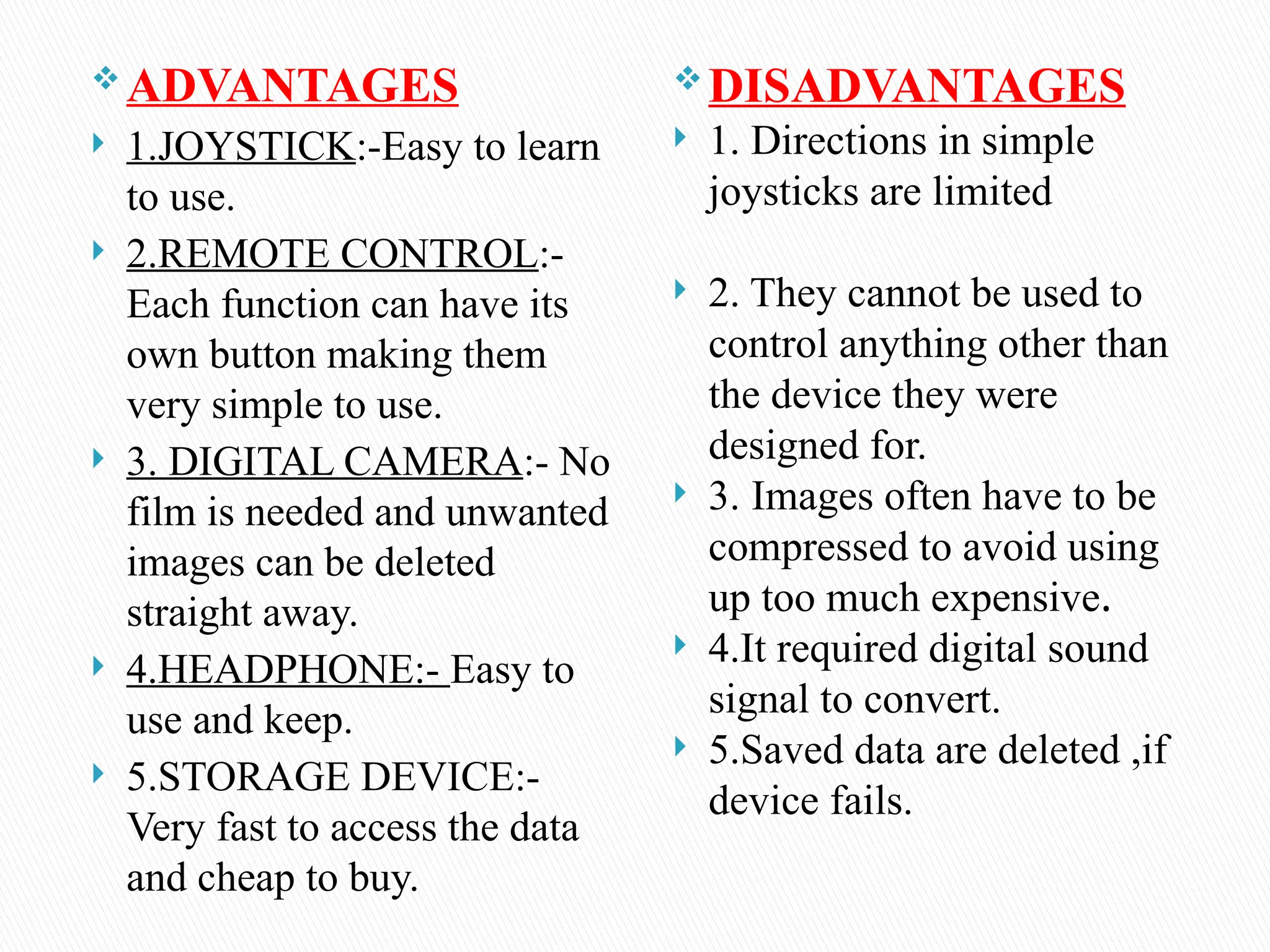  ADVANTAGES
 1.JOYSTICK:-Easy to learn
to use.
 2.REMOTE CONTROL:-
Each function can have its
own button making them
very simple to use.
 3. DIGITAL CAMERA:- No
film is needed and unwanted
images can be deleted
straight away.
 4.HEADPHONE:- Easy to
use and keep.
 5.STORAGE DEVICE:-
Very fast to access the data
and cheap to buy.
DISADVANTAGES
 1. Directions in simple
joysticks are limited
 2. They cannot be used to
control anything other than
the device they were
designed for.
 3. Images often have to be
compressed to avoid using
up too much expensive.
 4.It required digital sound
signal to convert.
 5.Saved data are deleted ,if
device fails.
 