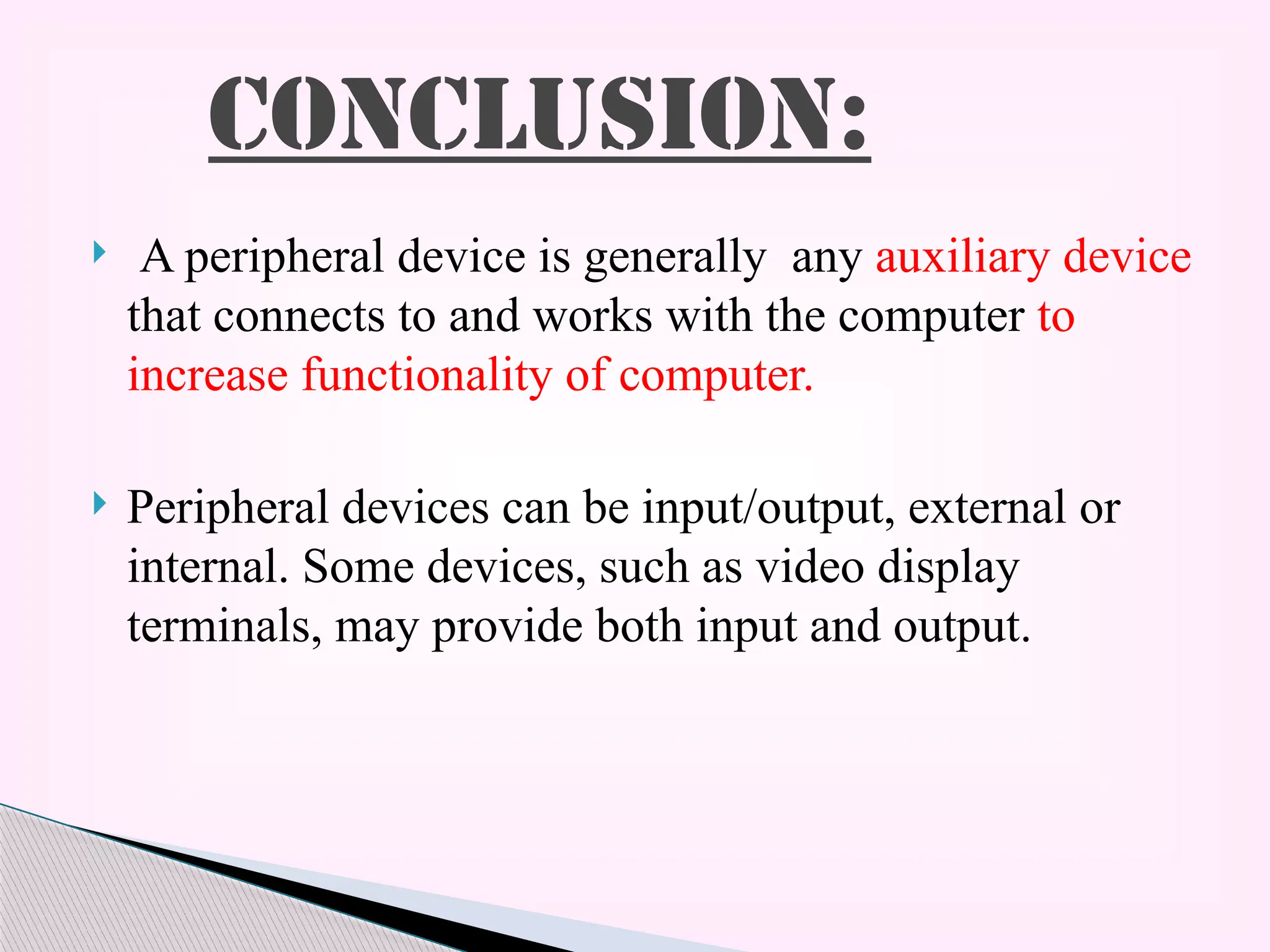  A peripheral device is generally any auxiliary device
that connects to and works with the computer to
increase functionality of computer.
 Peripheral devices can be input/output, external or
internal. Some devices, such as video display
terminals, may provide both input and output.
CONCLUSION:
 