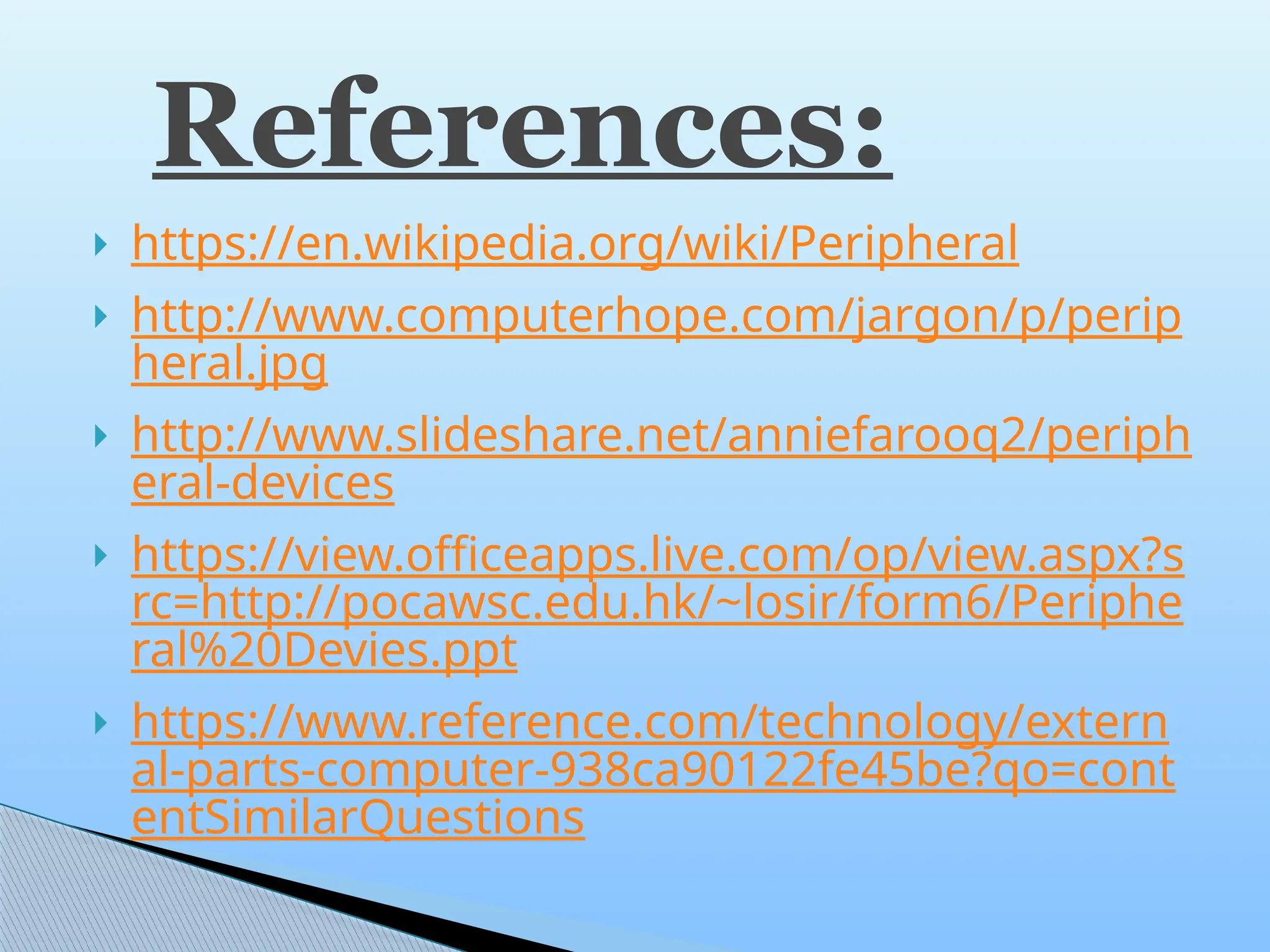 https://en.wikipedia.org/wiki/Peripheral
 http://www.computerhope.com/jargon/p/perip
heral.jpg
 http://www.slideshare.net/anniefarooq2/periph
eral-devices
 https://view.officeapps.live.com/op/view.aspx?s
rc=http://pocawsc.edu.hk/~losir/form6/Periphe
ral%20Devies.ppt
 https://www.reference.com/technology/extern
al-parts-computer-938ca90122fe45be?qo=cont
entSimilarQuestions
References:
 