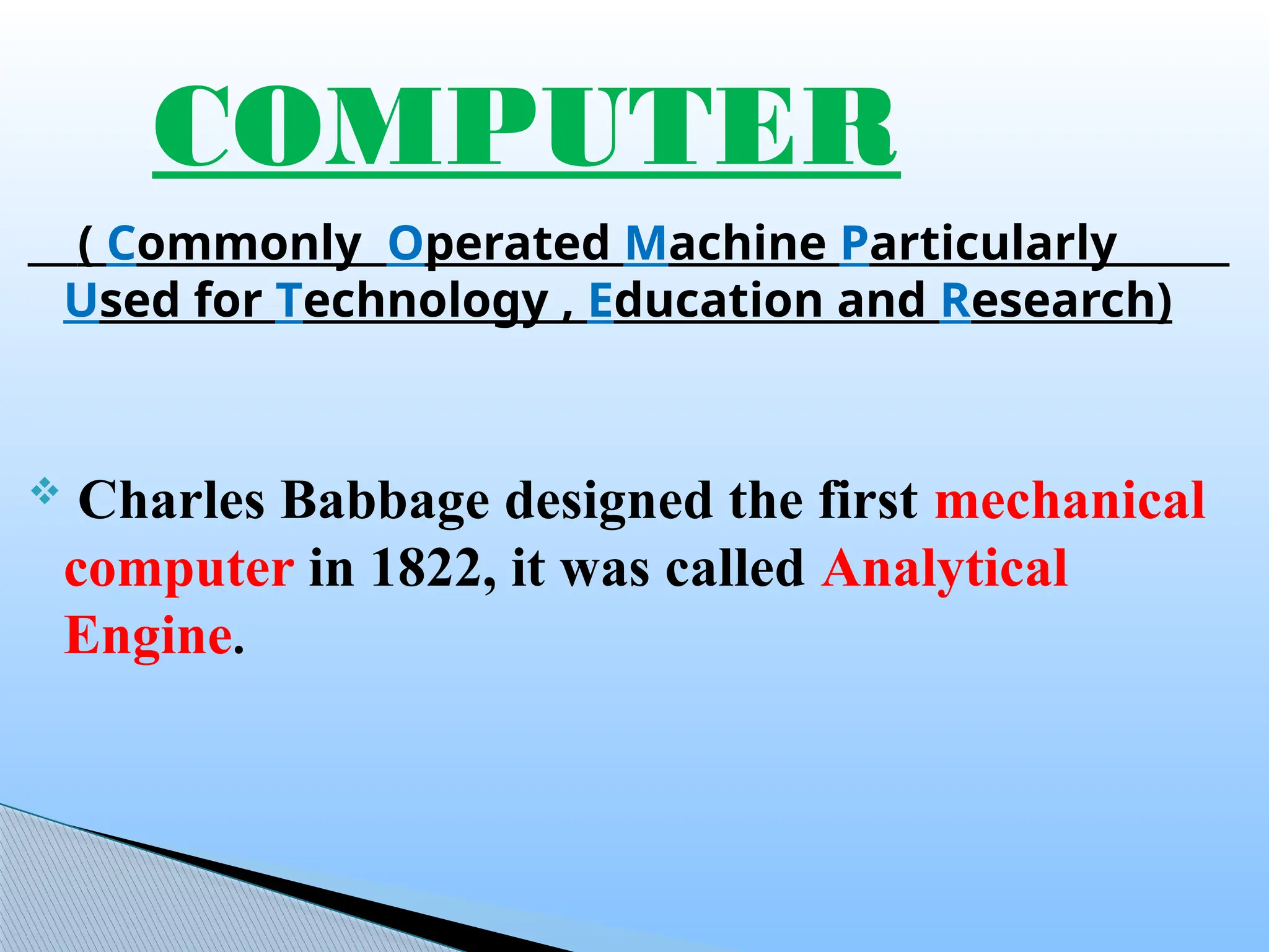 ( Commonly Operated Machine Particularly
Used for Technology , Education and Research)
 Charles Babbage designed the first mechanical
computer in 1822, it was called Analytical
Engine.
COMPUTER
 