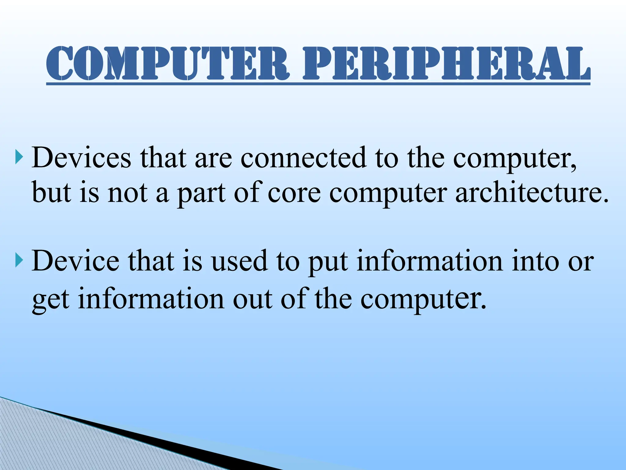  Devices that are connected to the computer,
but is not a part of core computer architecture.
 Device that is used to put information into or
get information out of the computer.
COMPUTER PERIPHERAL
 