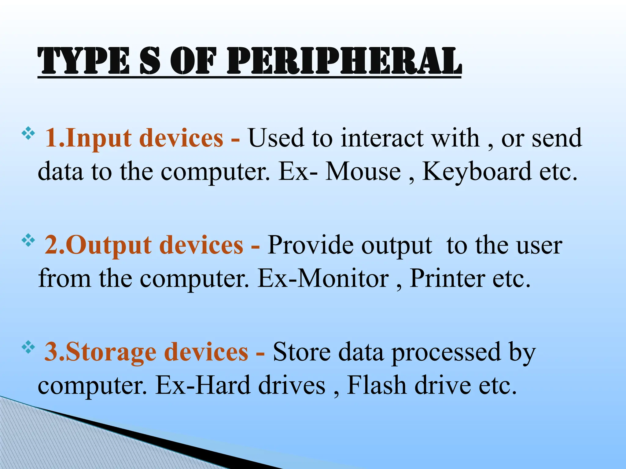  1.Input devices - Used to interact with , or send
data to the computer. Ex- Mouse , Keyboard etc.
 2.Output devices - Provide output to the user
from the computer. Ex-Monitor , Printer etc.
 3.Storage devices - Store data processed by
computer. Ex-Hard drives , Flash drive etc.
Type s of peripheral
 