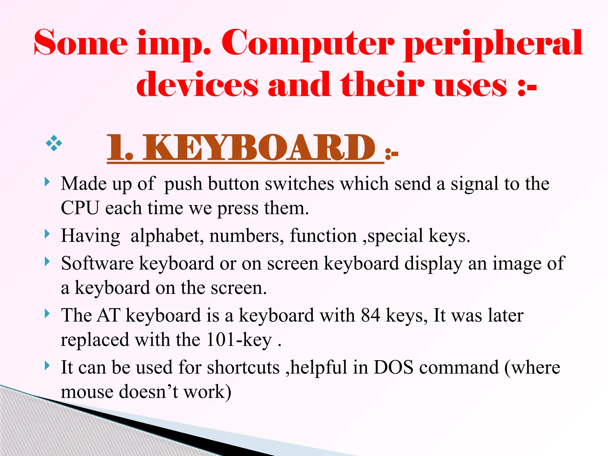  1. KEYBOARD :-
 Made up of push button switches which send a signal to the
CPU each time we press them.
 Having alphabet, numbers, function ,special keys.
 Software keyboard or on screen keyboard display an image of
a keyboard on the screen.
 The AT keyboard is a keyboard with 84 keys, It was later
replaced with the 101-key .
 It can be used for shortcuts ,helpful in DOS command (where
mouse doesn’t work)
Some imp. Computer peripheral
devices and their uses :-
 