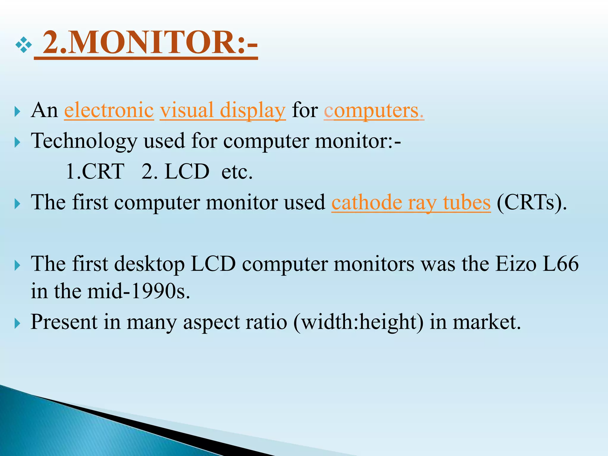  2.MONITOR:-
 An electronic visual display for computers.
 Technology used for computer monitor:-
1.CRT 2. LCD etc.
 The first computer monitor used cathode ray tubes (CRTs).
 The first desktop LCD computer monitors was the Eizo L66
in the mid-1990s.
 Present in many aspect ratio (width:height) in market.
 