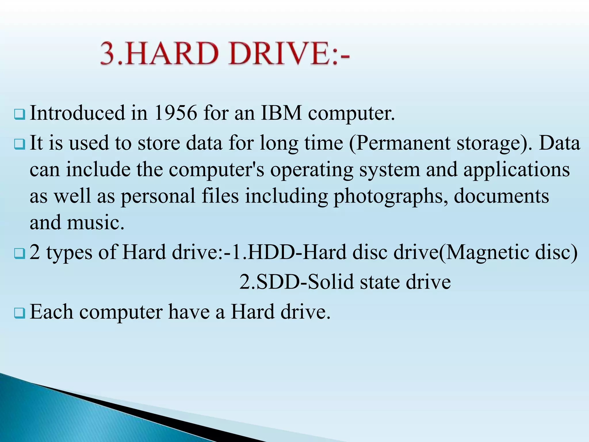  Introduced in 1956 for an IBM computer.
 It is used to store data for long time (Permanent storage). Data
can include the computer's operating system and applications
as well as personal files including photographs, documents
and music.
 2 types of Hard drive:-1.HDD-Hard disc drive(Magnetic disc)
2.SDD-Solid state drive
 Each computer have a Hard drive.
 