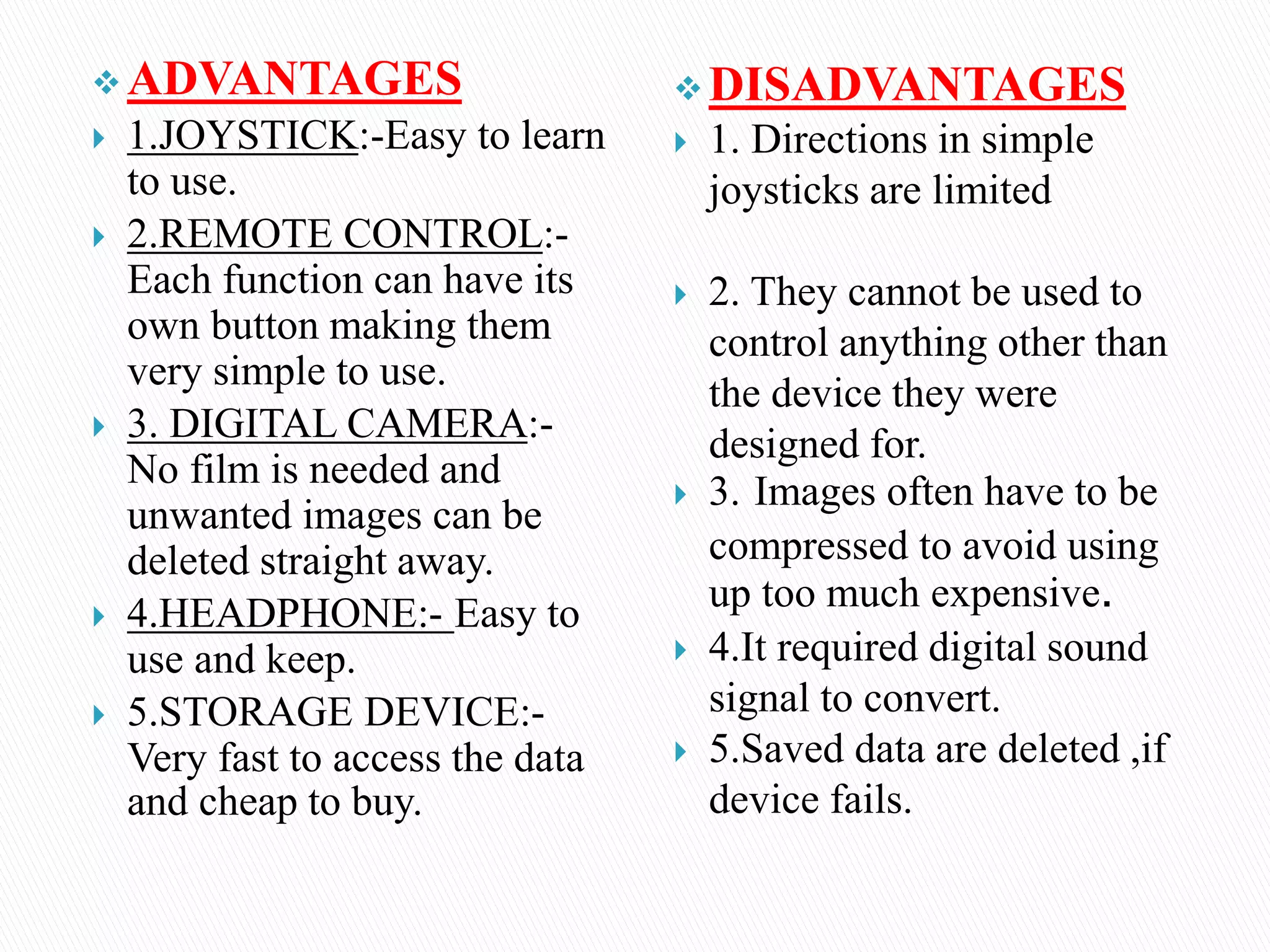  ADVANTAGES
 1.JOYSTICK:-Easy to learn
to use.
 2.REMOTE CONTROL:-
Each function can have its
own button making them
very simple to use.
 3. DIGITAL CAMERA:-
No film is needed and
unwanted images can be
deleted straight away.
 4.HEADPHONE:- Easy to
use and keep.
 5.STORAGE DEVICE:-
Very fast to access the data
and cheap to buy.
 DISADVANTAGES
 1. Directions in simple
joysticks are limited
 2. They cannot be used to
control anything other than
the device they were
designed for.
 3. Images often have to be
compressed to avoid using
up too much expensive.
 4.It required digital sound
signal to convert.
 5.Saved data are deleted ,if
device fails.
 