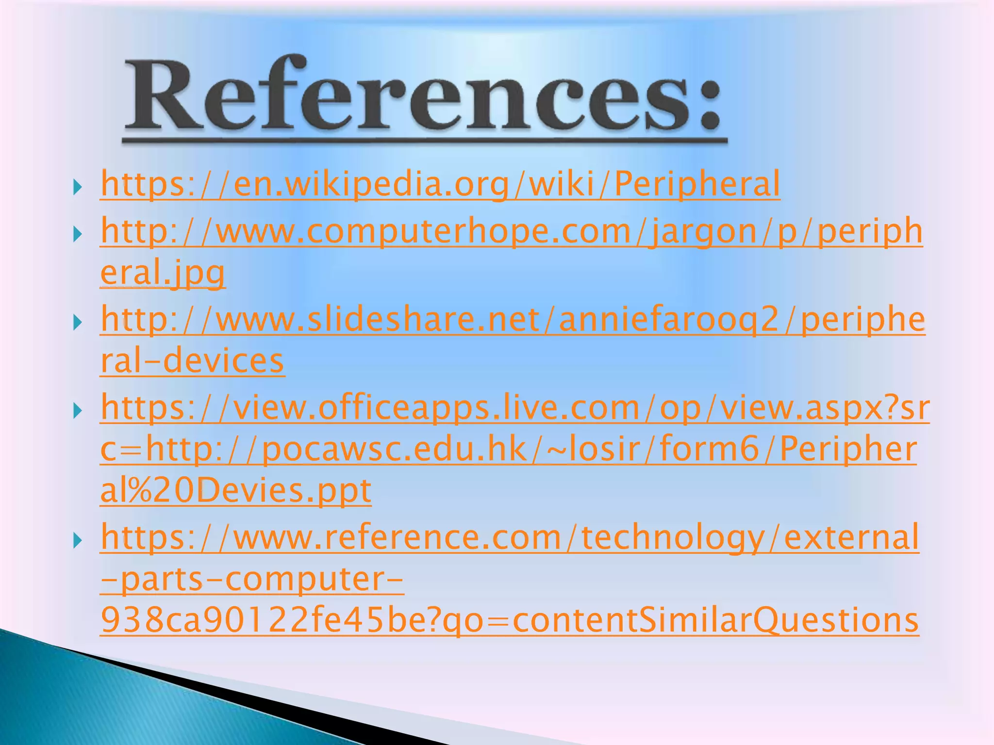  https://en.wikipedia.org/wiki/Peripheral
 http://www.computerhope.com/jargon/p/periph
eral.jpg
 http://www.slideshare.net/anniefarooq2/periphe
ral-devices
 https://view.officeapps.live.com/op/view.aspx?sr
c=http://pocawsc.edu.hk/~losir/form6/Peripher
al%20Devies.ppt
 https://www.reference.com/technology/external
-parts-computer-
938ca90122fe45be?qo=contentSimilarQuestions
 