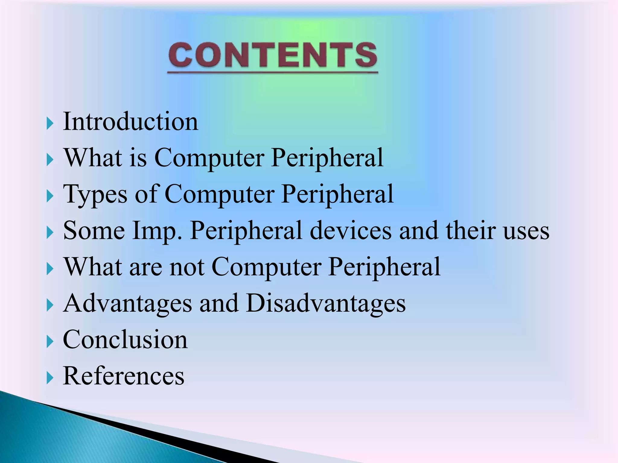  Introduction
 What is Computer Peripheral
 Types of Computer Peripheral
 Some Imp. Peripheral devices and their uses
 What are not Computer Peripheral
 Advantages and Disadvantages
 Conclusion
 References
 