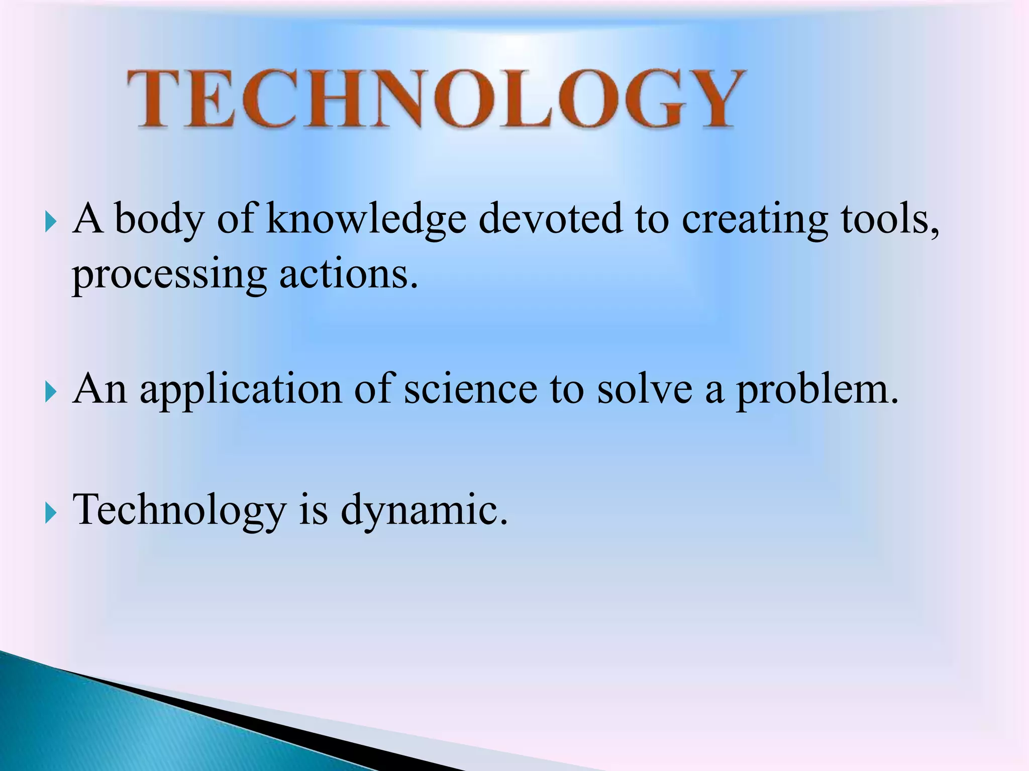  A body of knowledge devoted to creating tools,
processing actions.
 An application of science to solve a problem.
 Technology is dynamic.
 