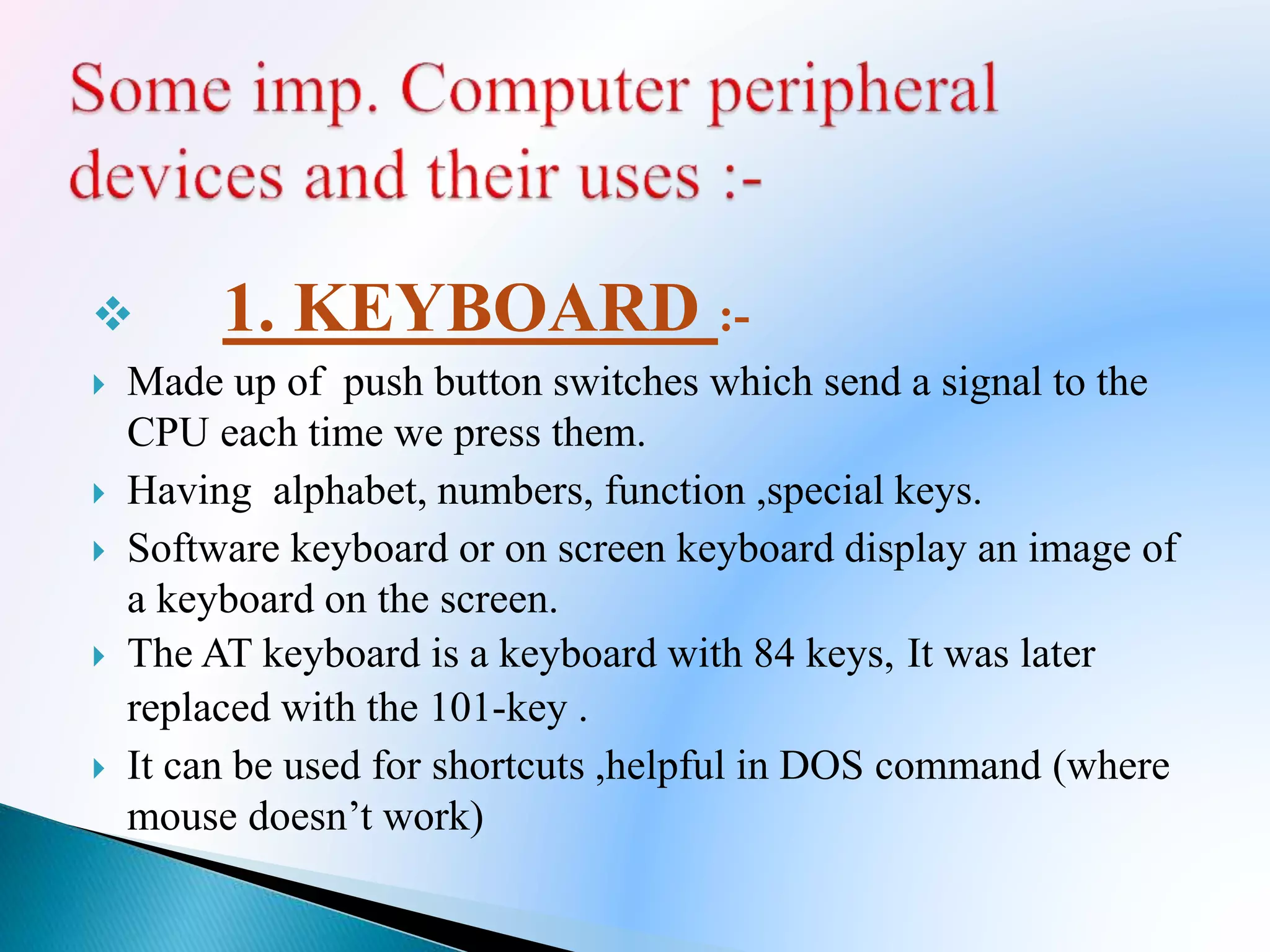  1. KEYBOARD :-
 Made up of push button switches which send a signal to the
CPU each time we press them.
 Having alphabet, numbers, function ,special keys.
 Software keyboard or on screen keyboard display an image of
a keyboard on the screen.
 The AT keyboard is a keyboard with 84 keys, It was later
replaced with the 101-key .
 It can be used for shortcuts ,helpful in DOS command (where
mouse doesn’t work)
 