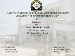 (DEPARTMENT OF INFORMATION TECHNOLOGY)
A
Colloquium
On
COMPUTER PERIPHERAL
Under the supervision of
Mrs.Supriya Mishra Tiwari
(Asst. Professor)
Submitted By:
Adarsh kumar yadav
Roll no.1573713002
Submitted to:
Miss Anamika
(Asst. Professor)
 