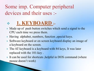  1. KEYBOARD :-
 Made up of push button switches which send a signal to the
CPU each time we press them.
 Having alphabet, numbers, function ,special keys.
 Software keyboard or on screen keyboard display an image of
a keyboard on the screen.
 The AT keyboard is a keyboard with 84 keys, It was later
replaced with the 101-key .
 It can be used for shortcuts ,helpful in DOS command (where
mouse doesn’t work)
 